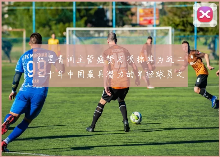 红星青训主管盛赞万项称其为近二三十年中国最具潜力的年轻球员之一