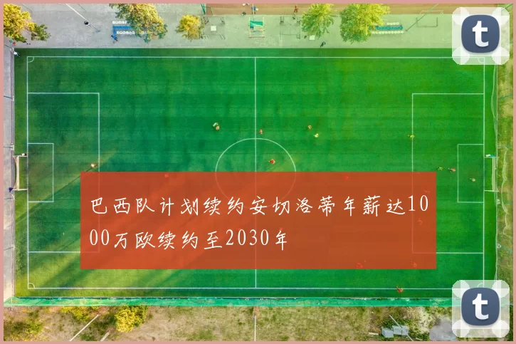 巴西队计划续约安切洛蒂年薪达1000万欧续约至2030年