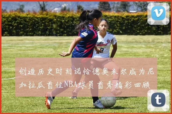 创造历史时刻诺恰德奥米尔成为尼加拉瓜首位NBA球员首秀精彩回顾