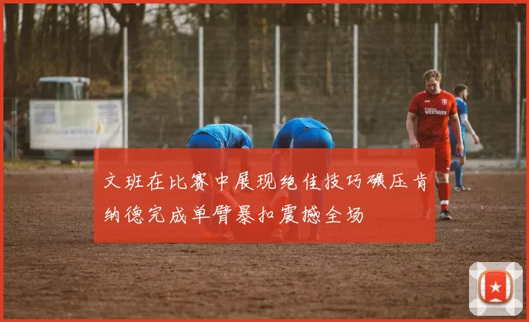 文班在比赛中展现绝佳技巧碾压肯纳德完成单臂暴扣震撼全场