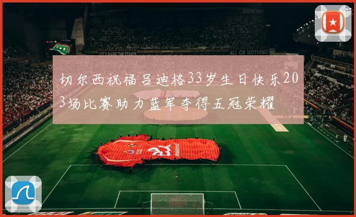切尔西祝福吕迪格33岁生日快乐203场比赛助力蓝军夺得五冠荣耀
