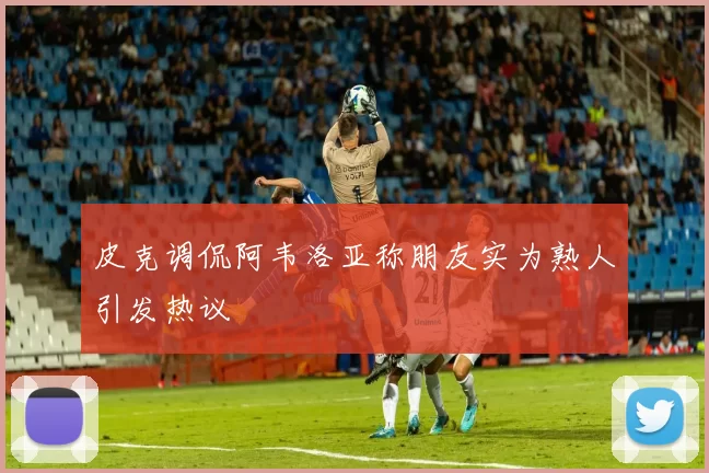 皮克调侃阿韦洛亚称朋友实为熟人引发热议