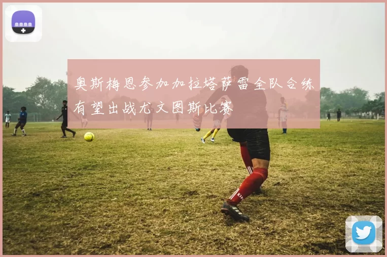 奥斯梅恩参加加拉塔萨雷全队合练有望出战尤文图斯比赛