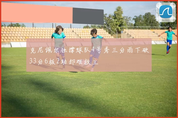 克尼佩尔独撑球队4号秀三分雨下砍33分6板2助却难救主