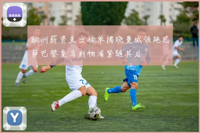欧洲薪资支出榜单揭晓曼城领跑巴萨巴黎皇马利物浦紧随其后