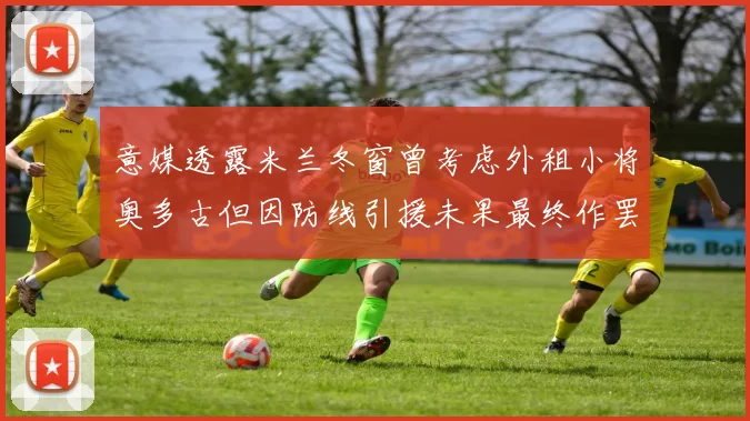 意媒透露米兰冬窗曾考虑外租小将奥多古但因防线引援未果最终作罢