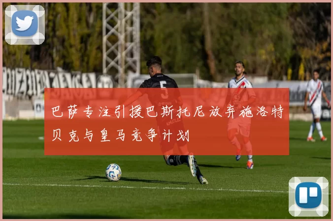 巴萨专注引援巴斯托尼放弃施洛特贝克与皇马竞争计划