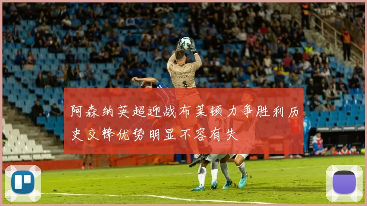 阿森纳英超迎战布莱顿力争胜利历史交锋优势明显不容有失