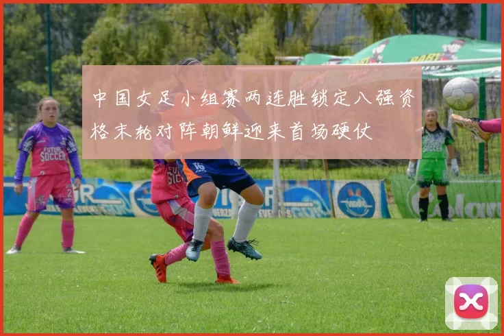 中国女足小组赛两连胜锁定八强资格末轮对阵朝鲜迎来首场硬仗