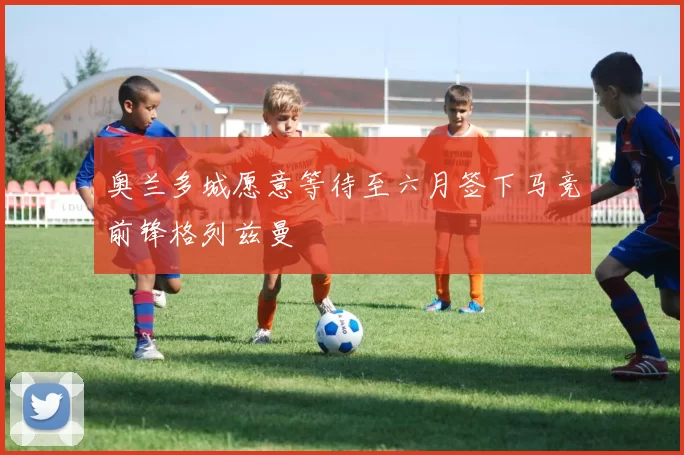 奥兰多城愿意等待至六月签下马竞前锋格列兹曼