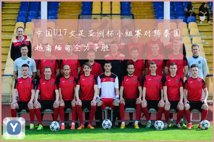 中国U17女足亚洲杯小组赛对阵泰国越南缅甸全力争胜