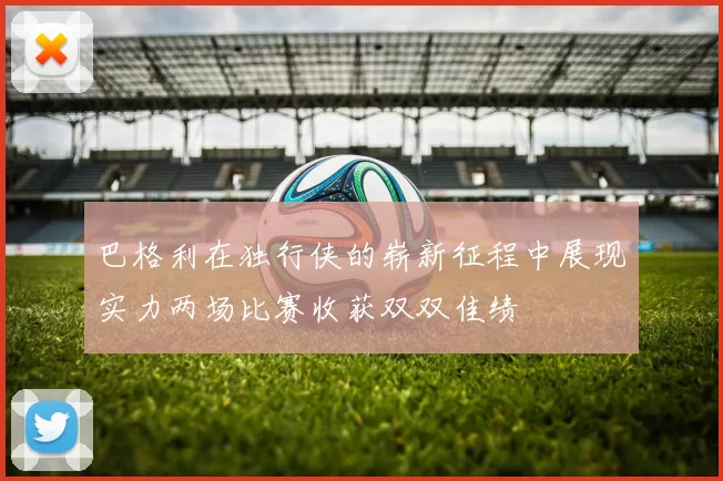 巴格利在独行侠的崭新征程中展现实力两场比赛收获双双佳绩