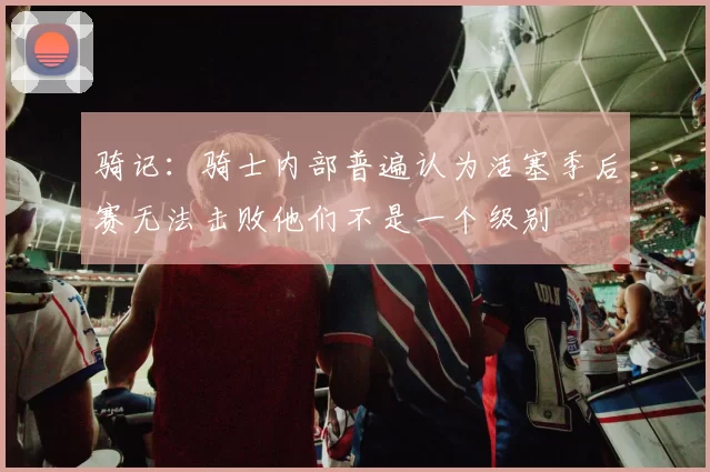 骑记：骑士内部普遍认为活塞季后赛无法击败他们不是一个级别