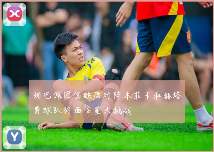 姆巴佩因伤缺席对阵本菲卡和赫塔费球队将面临重大挑战