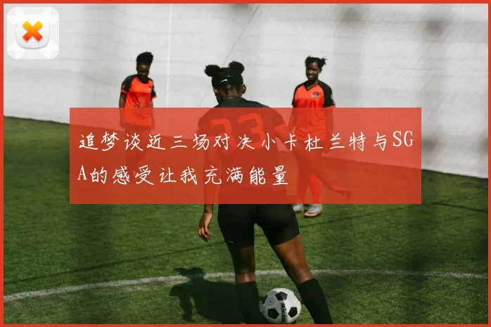 追梦谈近三场对决小卡杜兰特与SGA的感受让我充满能量