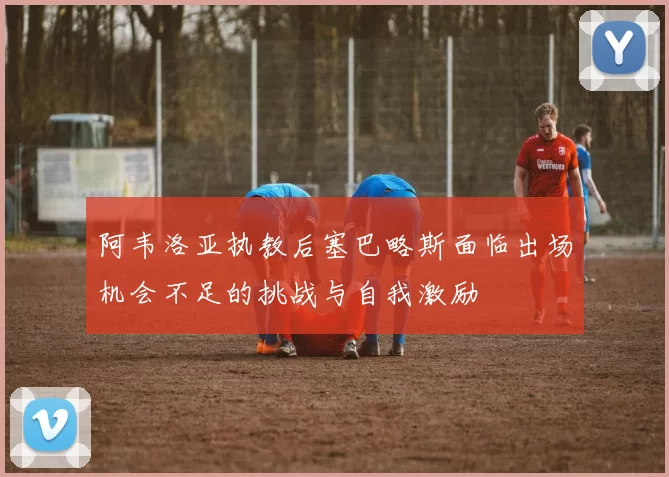 阿韦洛亚执教后塞巴略斯面临出场机会不足的挑战与自我激励