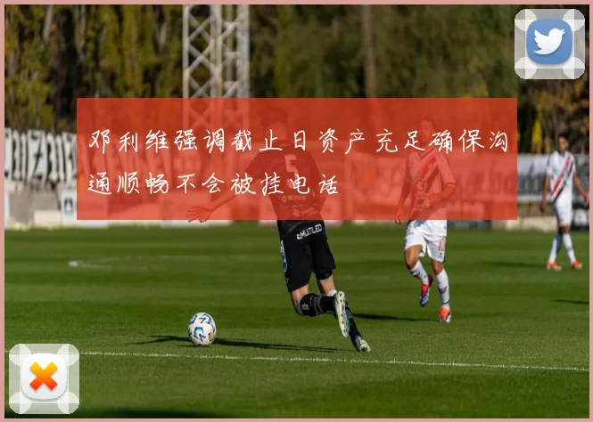 邓利维强调截止日资产充足确保沟通顺畅不会被挂电话
