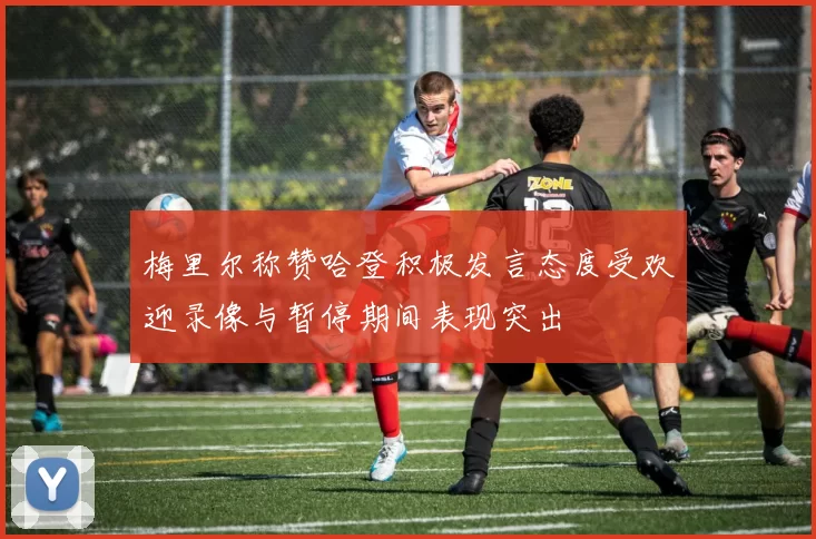 梅里尔称赞哈登积极发言态度受欢迎录像与暂停期间表现突出